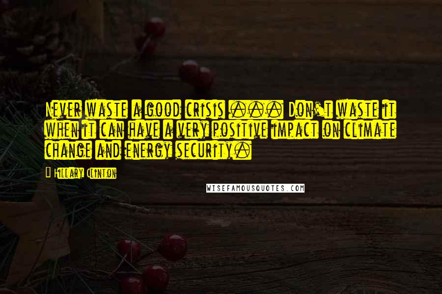 Hillary Clinton Quotes: Never waste a good crisis ... Don't waste it when it can have a very positive impact on climate change and energy security.