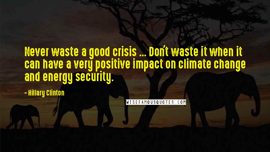 Hillary Clinton Quotes: Never waste a good crisis ... Don't waste it when it can have a very positive impact on climate change and energy security.