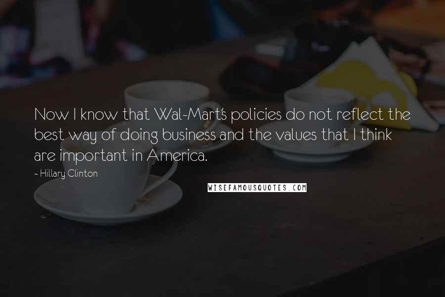 Hillary Clinton Quotes: Now I know that Wal-Mart's policies do not reflect the best way of doing business and the values that I think are important in America.