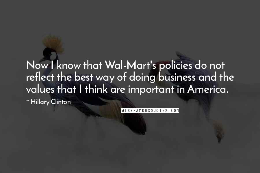 Hillary Clinton Quotes: Now I know that Wal-Mart's policies do not reflect the best way of doing business and the values that I think are important in America.