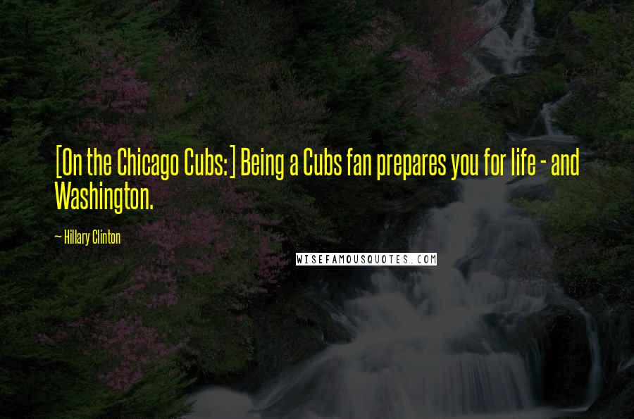 Hillary Clinton Quotes: [On the Chicago Cubs:] Being a Cubs fan prepares you for life - and Washington.