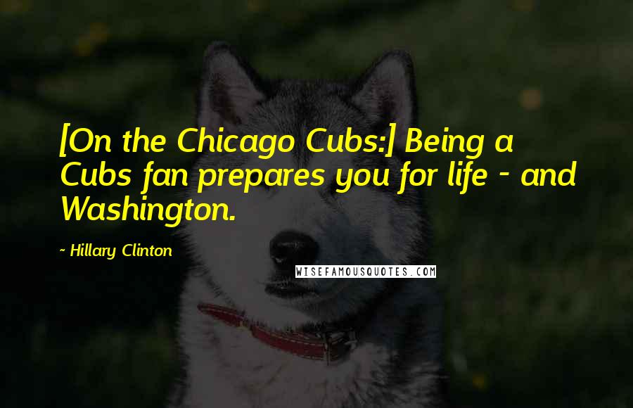 Hillary Clinton Quotes: [On the Chicago Cubs:] Being a Cubs fan prepares you for life - and Washington.