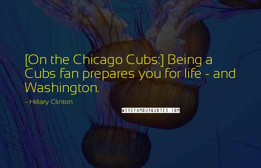 Hillary Clinton Quotes: [On the Chicago Cubs:] Being a Cubs fan prepares you for life - and Washington.