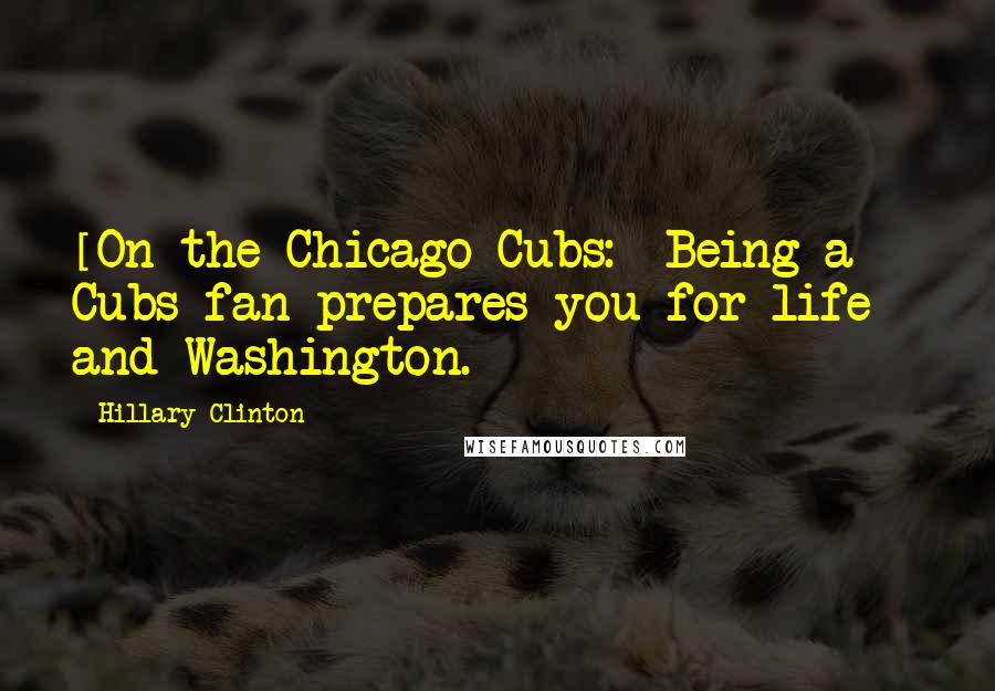 Hillary Clinton Quotes: [On the Chicago Cubs:] Being a Cubs fan prepares you for life - and Washington.