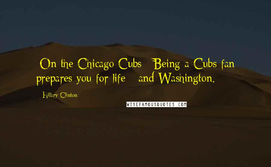 Hillary Clinton Quotes: [On the Chicago Cubs:] Being a Cubs fan prepares you for life - and Washington.