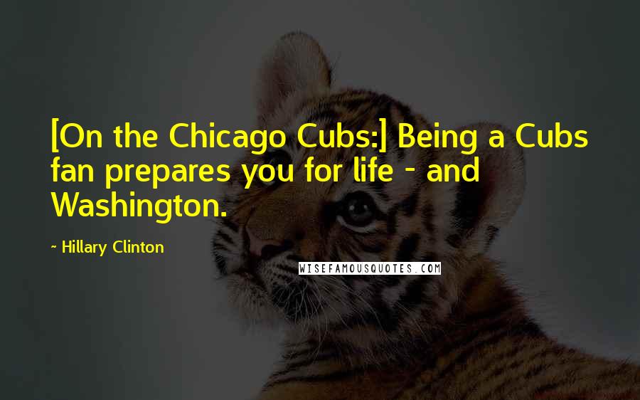 Hillary Clinton Quotes: [On the Chicago Cubs:] Being a Cubs fan prepares you for life - and Washington.