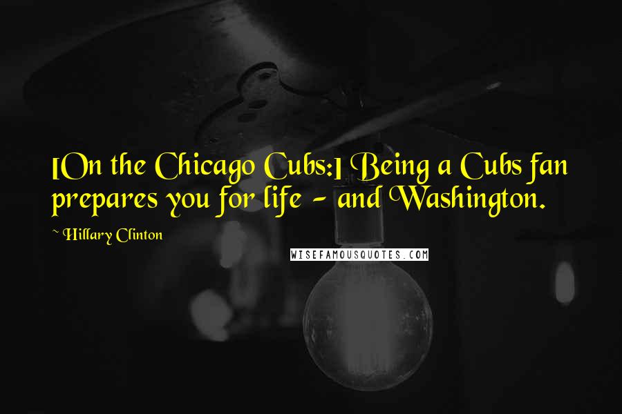 Hillary Clinton Quotes: [On the Chicago Cubs:] Being a Cubs fan prepares you for life - and Washington.