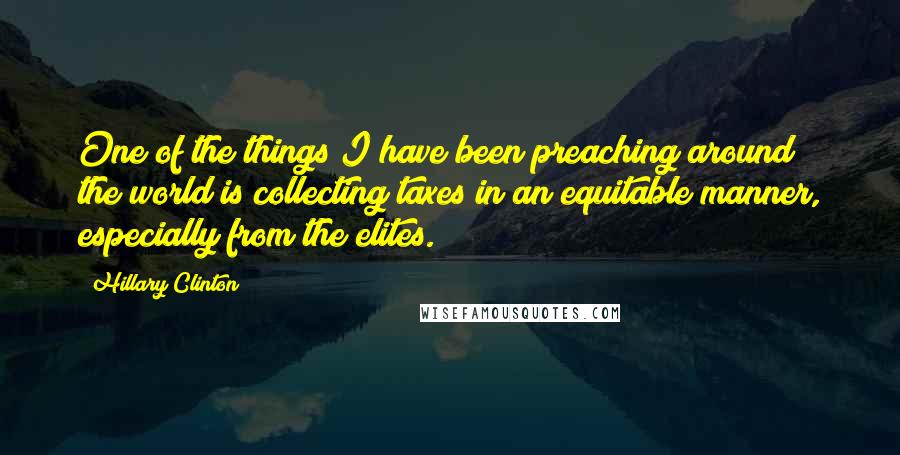 Hillary Clinton Quotes: One of the things I have been preaching around the world is collecting taxes in an equitable manner, especially from the elites.