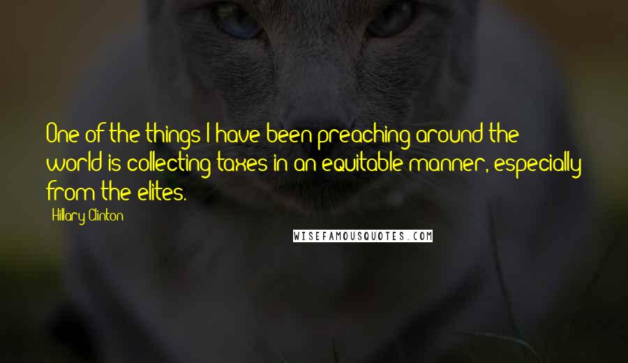 Hillary Clinton Quotes: One of the things I have been preaching around the world is collecting taxes in an equitable manner, especially from the elites.