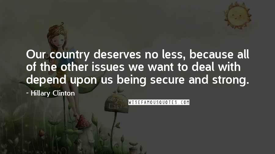 Hillary Clinton Quotes: Our country deserves no less, because all of the other issues we want to deal with depend upon us being secure and strong.