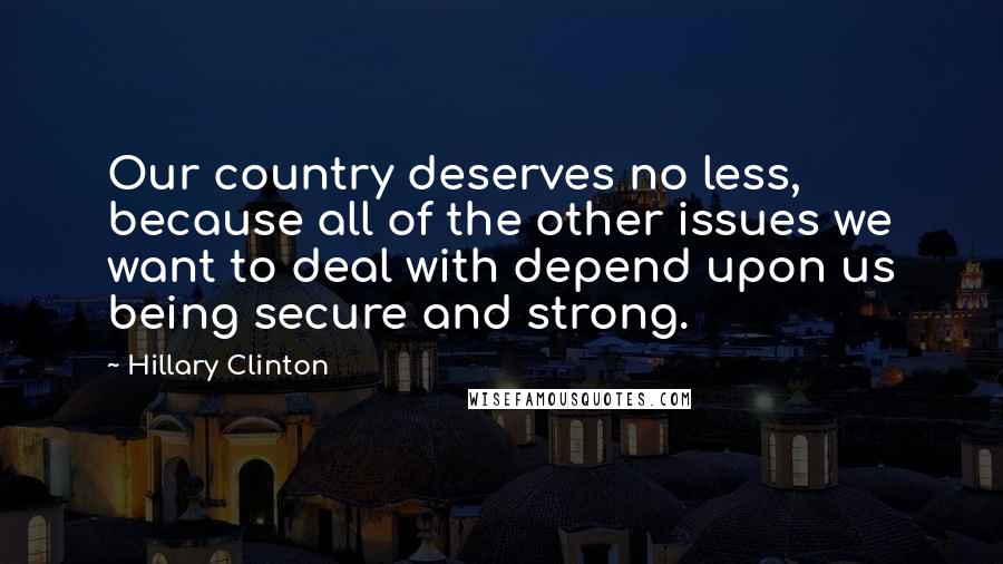 Hillary Clinton Quotes: Our country deserves no less, because all of the other issues we want to deal with depend upon us being secure and strong.