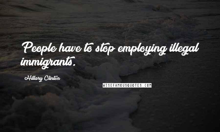 Hillary Clinton Quotes: People have to stop employing illegal immigrants.