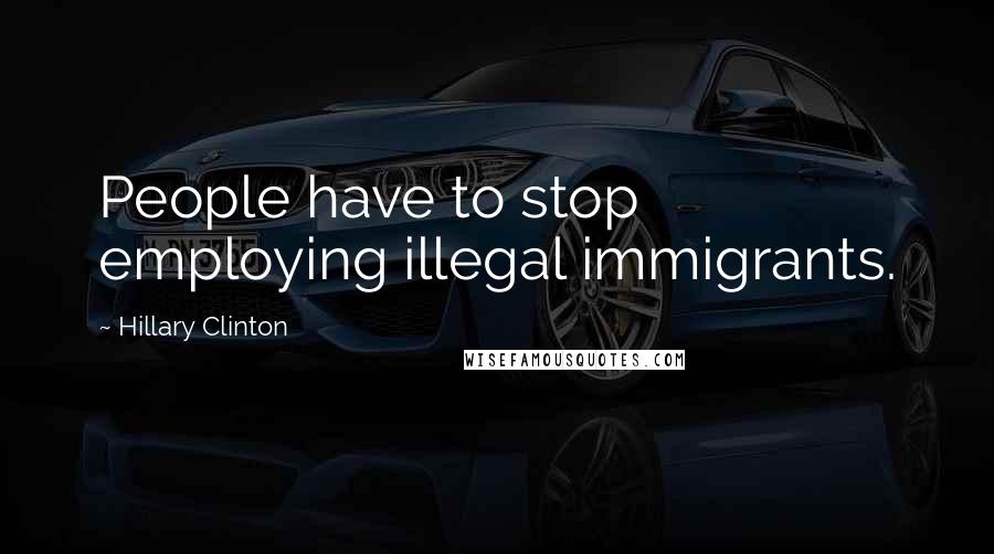 Hillary Clinton Quotes: People have to stop employing illegal immigrants.