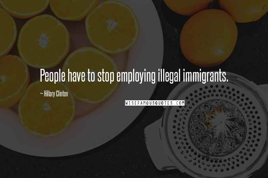 Hillary Clinton Quotes: People have to stop employing illegal immigrants.