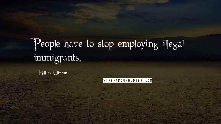 Hillary Clinton Quotes: People have to stop employing illegal immigrants.