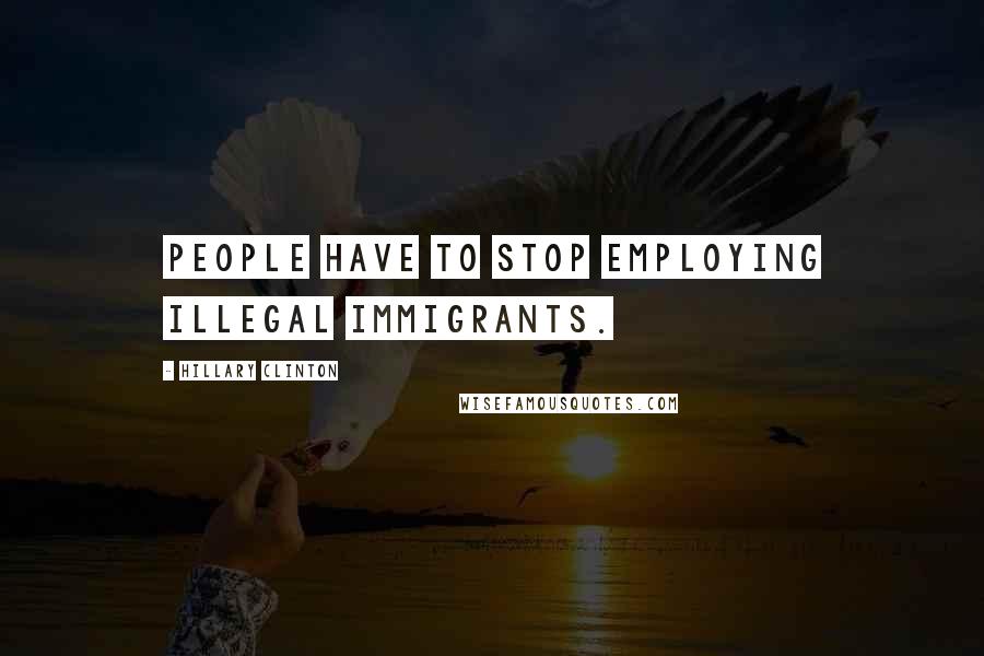 Hillary Clinton Quotes: People have to stop employing illegal immigrants.