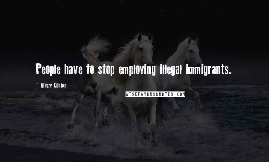 Hillary Clinton Quotes: People have to stop employing illegal immigrants.