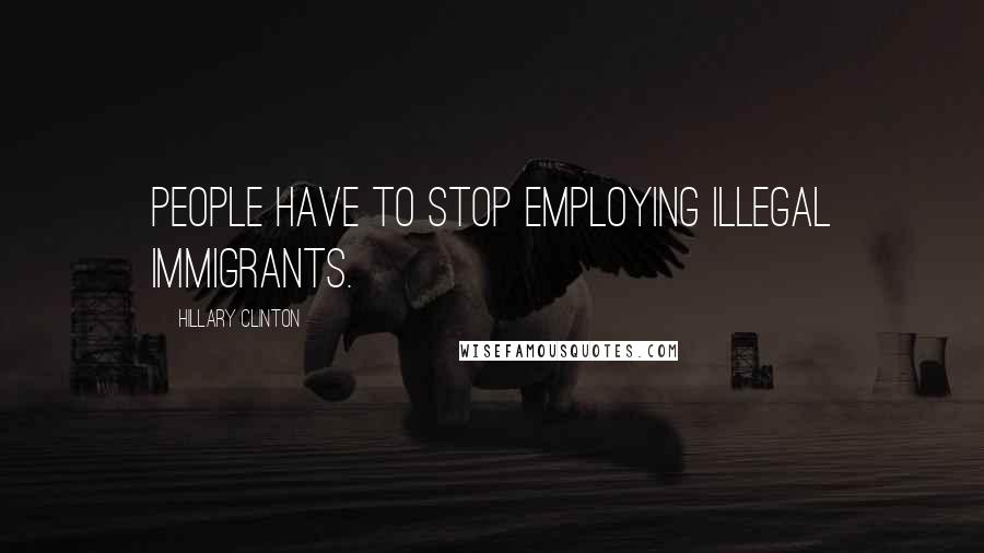 Hillary Clinton Quotes: People have to stop employing illegal immigrants.