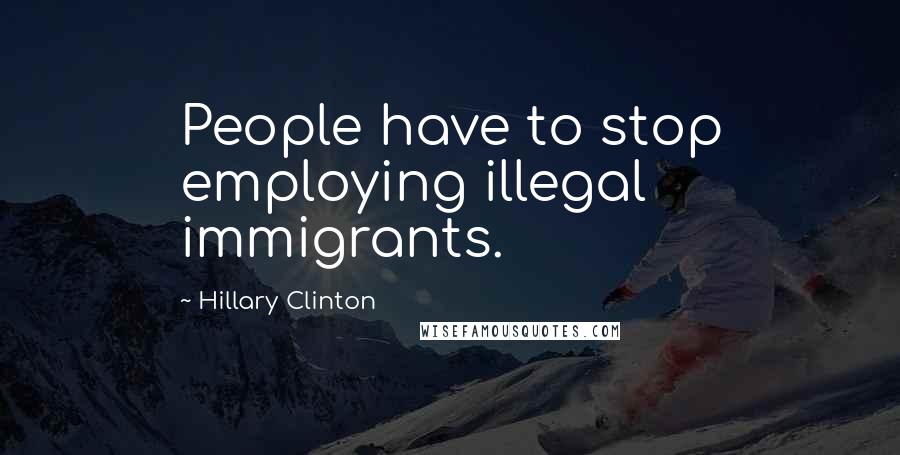 Hillary Clinton Quotes: People have to stop employing illegal immigrants.