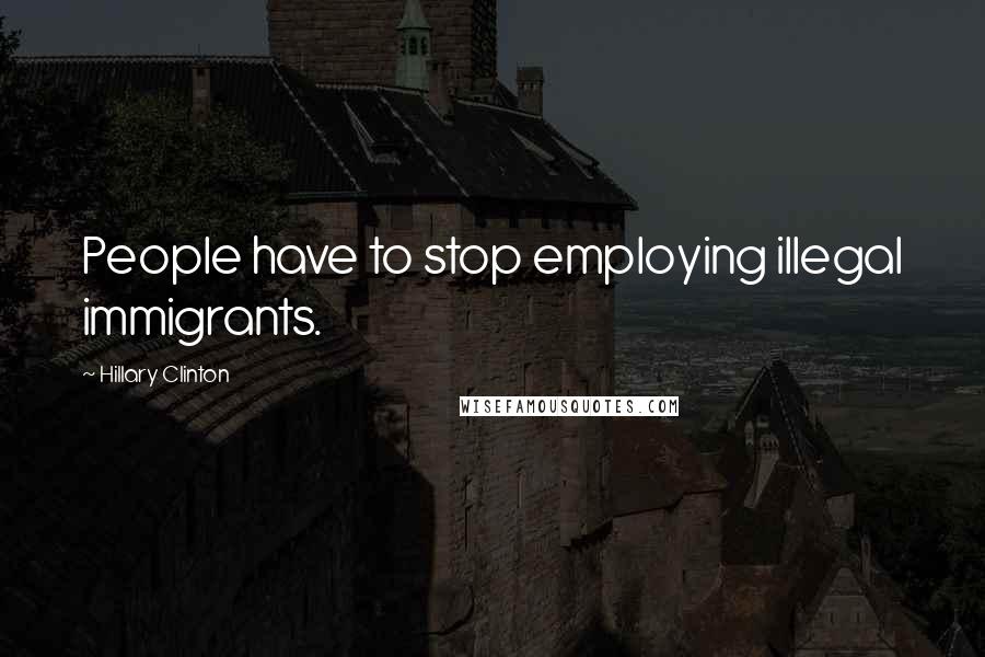 Hillary Clinton Quotes: People have to stop employing illegal immigrants.