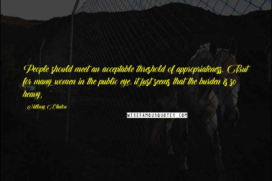 Hillary Clinton Quotes: People should meet an acceptable threshold of appropriateness. But for many women in the public eye, it just seems that the burden is so heavy.