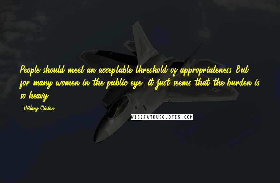 Hillary Clinton Quotes: People should meet an acceptable threshold of appropriateness. But for many women in the public eye, it just seems that the burden is so heavy.