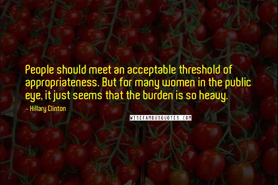 Hillary Clinton Quotes: People should meet an acceptable threshold of appropriateness. But for many women in the public eye, it just seems that the burden is so heavy.