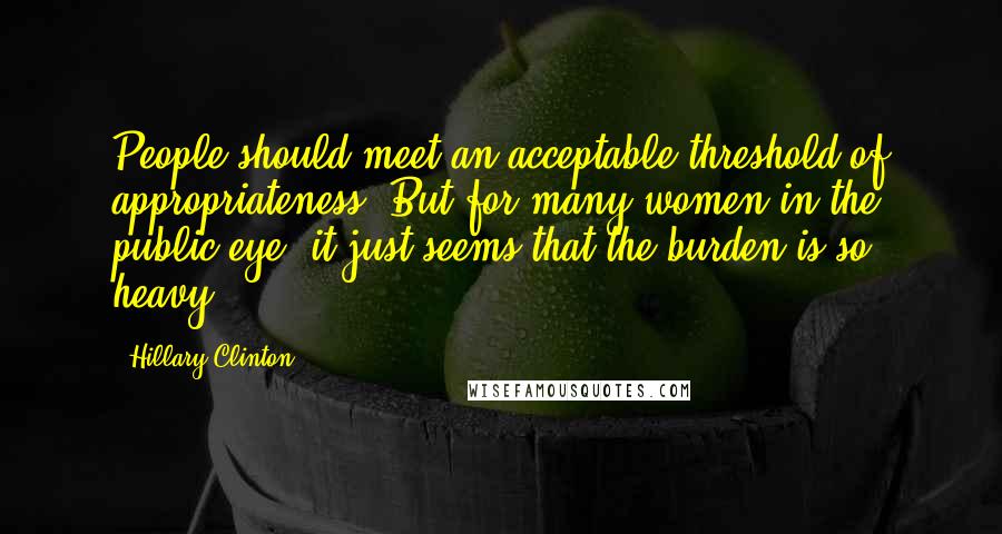 Hillary Clinton Quotes: People should meet an acceptable threshold of appropriateness. But for many women in the public eye, it just seems that the burden is so heavy.