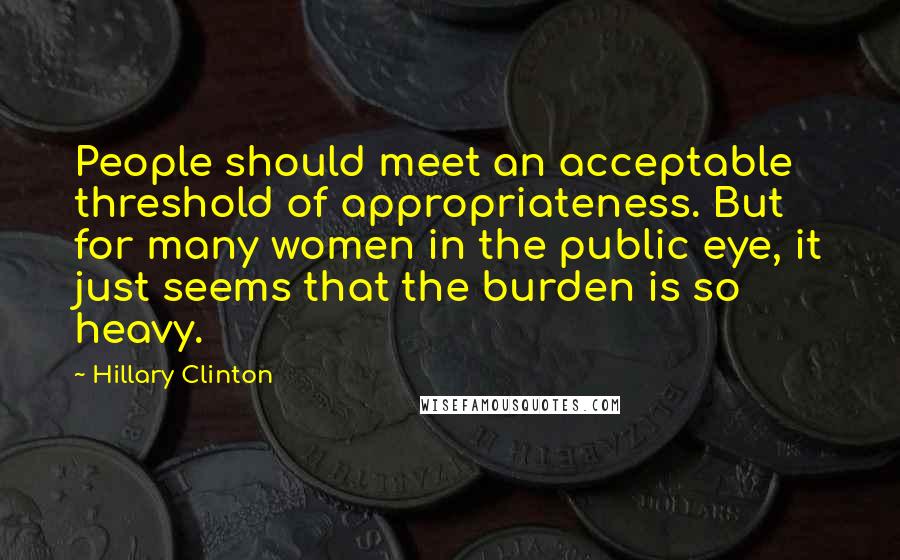Hillary Clinton Quotes: People should meet an acceptable threshold of appropriateness. But for many women in the public eye, it just seems that the burden is so heavy.
