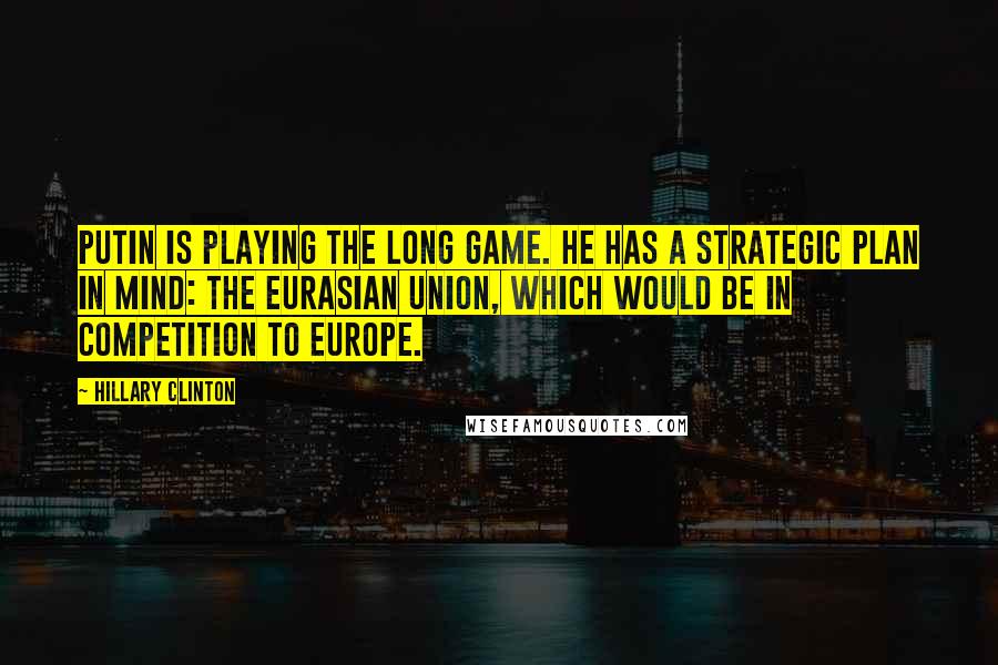 Hillary Clinton Quotes: Putin is playing the long game. He has a strategic plan in mind: the Eurasian Union, which would be in competition to Europe.