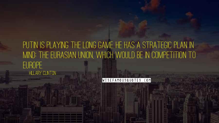 Hillary Clinton Quotes: Putin is playing the long game. He has a strategic plan in mind: the Eurasian Union, which would be in competition to Europe.