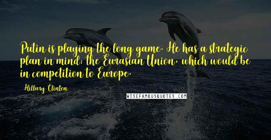 Hillary Clinton Quotes: Putin is playing the long game. He has a strategic plan in mind: the Eurasian Union, which would be in competition to Europe.