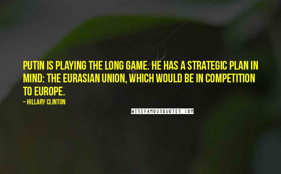 Hillary Clinton Quotes: Putin is playing the long game. He has a strategic plan in mind: the Eurasian Union, which would be in competition to Europe.