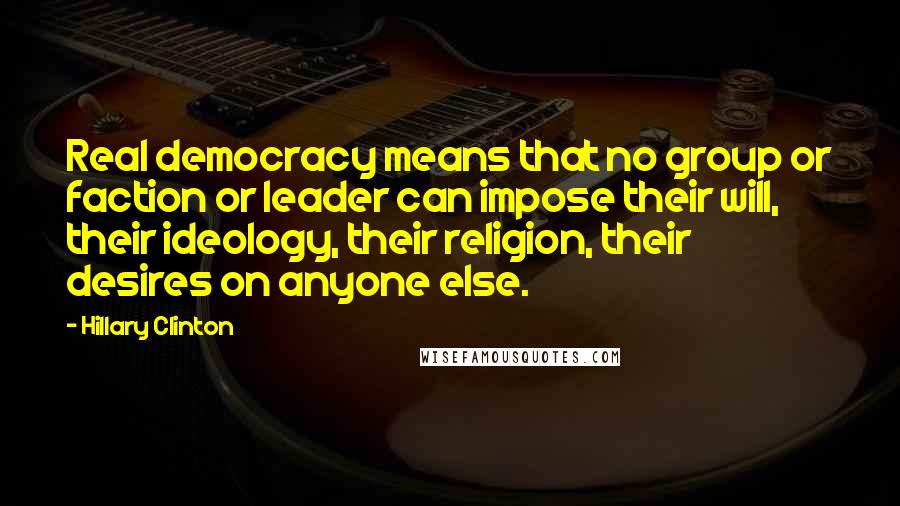 Hillary Clinton Quotes: Real democracy means that no group or faction or leader can impose their will, their ideology, their religion, their desires on anyone else.