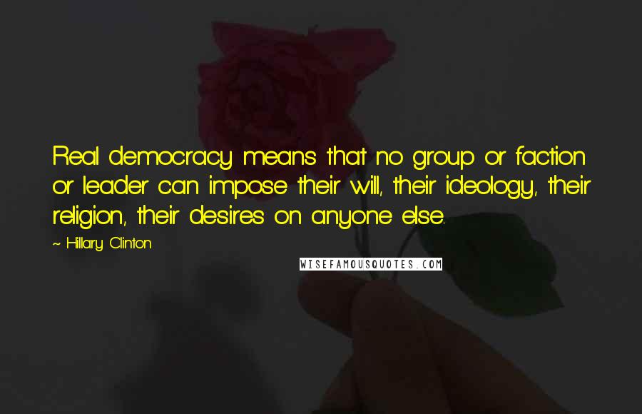 Hillary Clinton Quotes: Real democracy means that no group or faction or leader can impose their will, their ideology, their religion, their desires on anyone else.