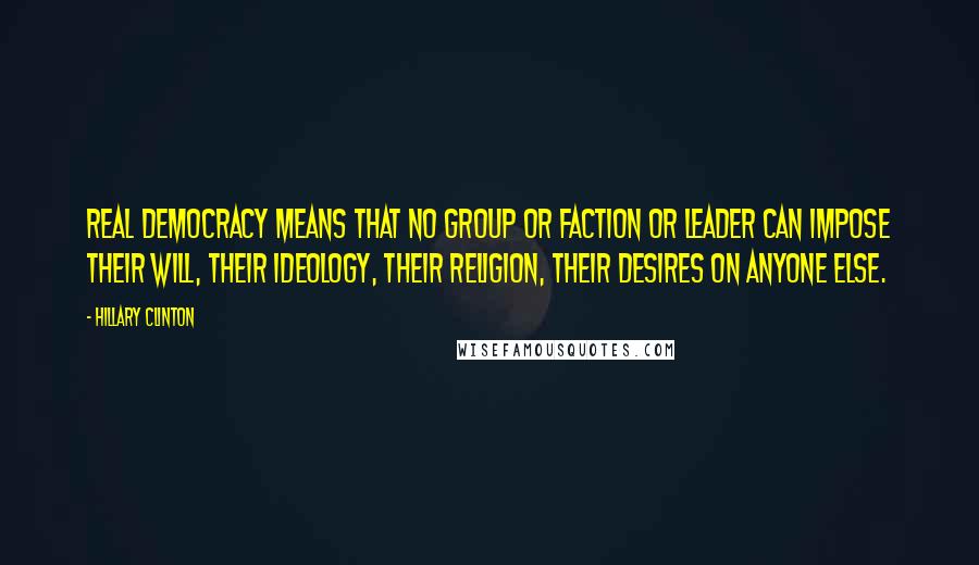 Hillary Clinton Quotes: Real democracy means that no group or faction or leader can impose their will, their ideology, their religion, their desires on anyone else.