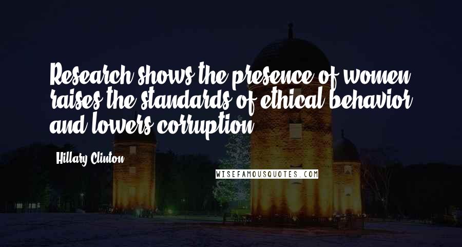 Hillary Clinton Quotes: Research shows the presence of women raises the standards of ethical behavior and lowers corruption.