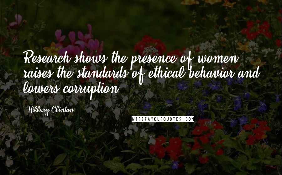 Hillary Clinton Quotes: Research shows the presence of women raises the standards of ethical behavior and lowers corruption.