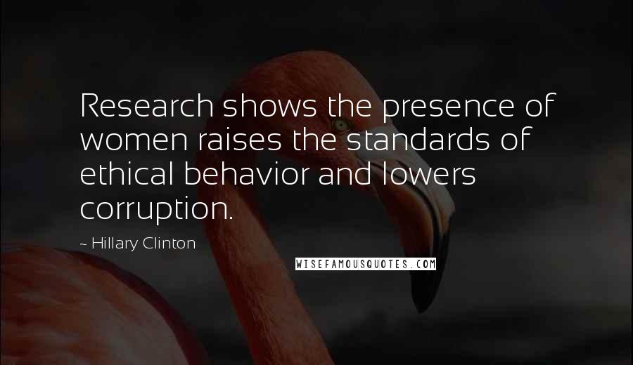 Hillary Clinton Quotes: Research shows the presence of women raises the standards of ethical behavior and lowers corruption.