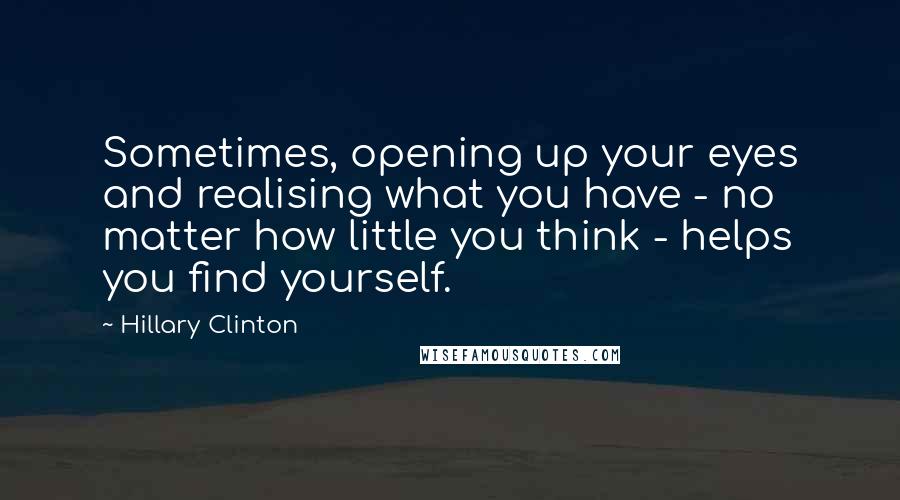Hillary Clinton Quotes: Sometimes, opening up your eyes and realising what you have - no matter how little you think - helps you find yourself.