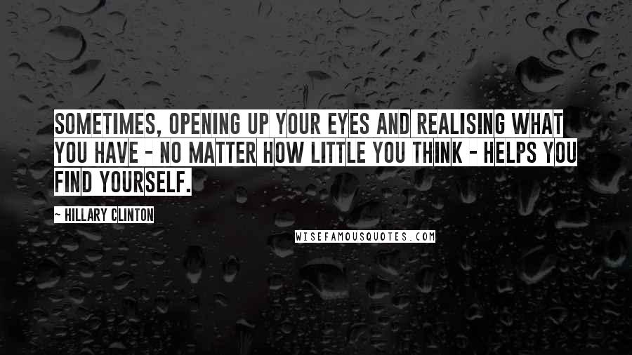 Hillary Clinton Quotes: Sometimes, opening up your eyes and realising what you have - no matter how little you think - helps you find yourself.