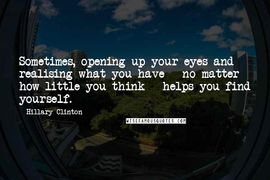 Hillary Clinton Quotes: Sometimes, opening up your eyes and realising what you have - no matter how little you think - helps you find yourself.