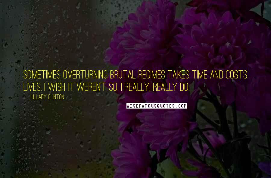 Hillary Clinton Quotes: Sometimes overturning brutal regimes takes time and costs lives. I wish it weren't so. I really, really do.