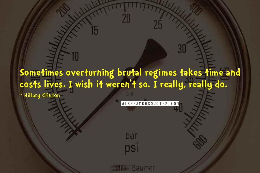 Hillary Clinton Quotes: Sometimes overturning brutal regimes takes time and costs lives. I wish it weren't so. I really, really do.