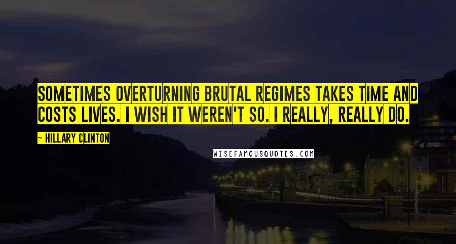 Hillary Clinton Quotes: Sometimes overturning brutal regimes takes time and costs lives. I wish it weren't so. I really, really do.