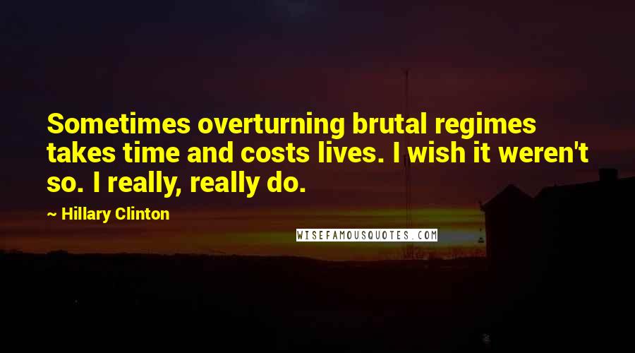 Hillary Clinton Quotes: Sometimes overturning brutal regimes takes time and costs lives. I wish it weren't so. I really, really do.