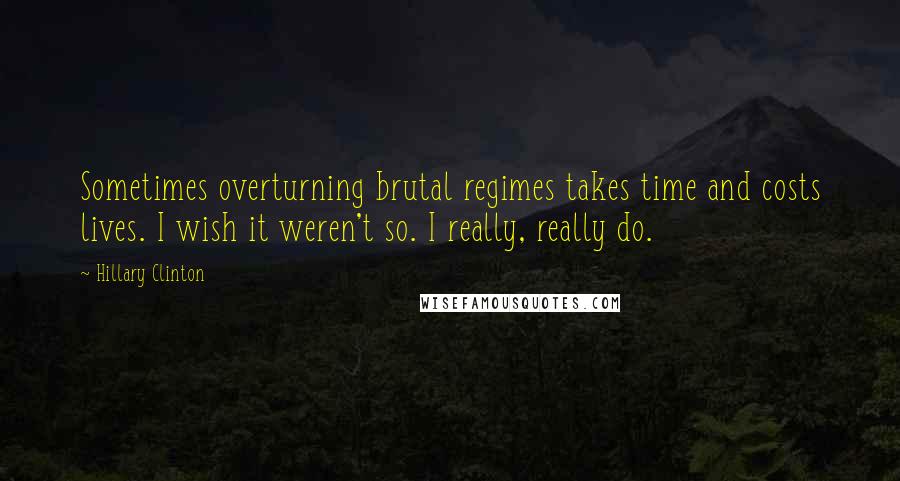 Hillary Clinton Quotes: Sometimes overturning brutal regimes takes time and costs lives. I wish it weren't so. I really, really do.