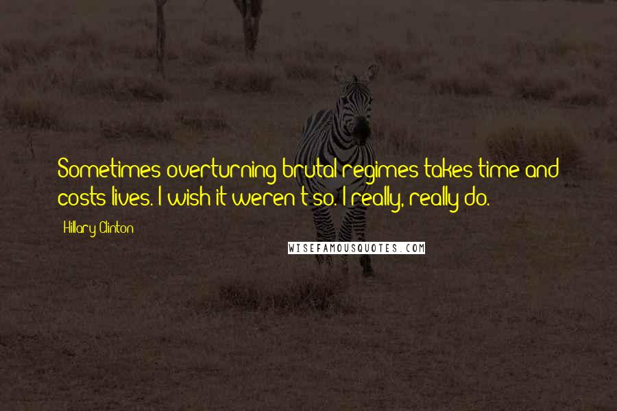 Hillary Clinton Quotes: Sometimes overturning brutal regimes takes time and costs lives. I wish it weren't so. I really, really do.