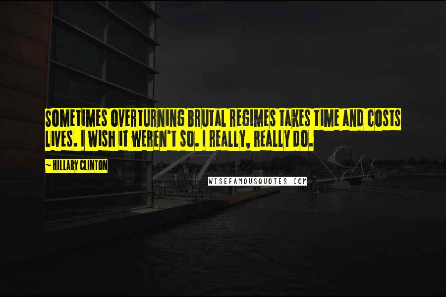 Hillary Clinton Quotes: Sometimes overturning brutal regimes takes time and costs lives. I wish it weren't so. I really, really do.