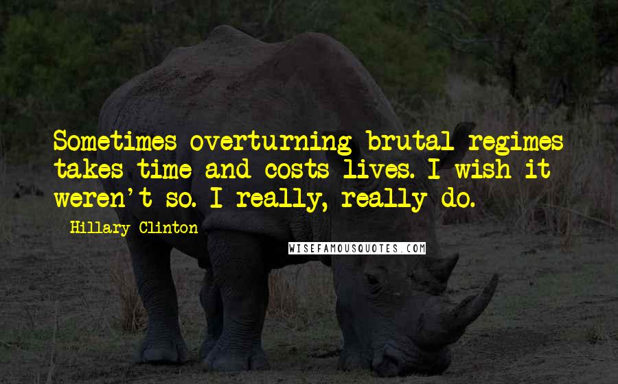 Hillary Clinton Quotes: Sometimes overturning brutal regimes takes time and costs lives. I wish it weren't so. I really, really do.